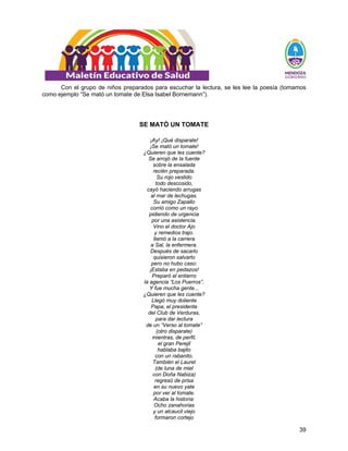 39
Con el grupo de niños preparados para escuchar la lectura, se les lee la poesía (tomamos
como ejemplo “Se mató un tomate de Elsa Isabel Bornemann”).
SE MATÓ UN TOMATE
¡Ay! ¡Qué disparate!
¡Se mató un tomate!
¿Quieren que les cuente?
Se arrojó de la fuente
sobre la ensalada
recién preparada.
Su rojo vestido
todo descosido,
cayó haciendo arrugas
al mar de lechugas.
Su amigo Zapallo
corrió como un rayo
pidiendo de urgencia
por una asistencia.
Vino el doctor Ajo
y remedios trajo.
llamó a la carrera
a Sal, la enfermera.
Después de sacarlo
quisieron salvarlo
pero no hubo caso:
¡Estaba en pedazos!
Preparó el entierro
la agencia “Los Puerros”.
Y fue mucha gente...
¿Quieren que les cuente?
Llegó muy doliente
Papa, el presidente
del Club de Verduras,
para dar lectura
de un “Verso al tomate”
(otro disparate)
mientras, de perfil,
el gran Perejil
hablaba bajito
con un rabanito.
También el Laurel
(de luna de miel
con Doña Nabiza)
regresó de prisa
en su nuevo yate
por ver al tomate.
Acaba la historia:
Ocho zanahorias
y un alcaucil viejo
formaron cortejo
 