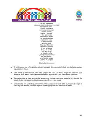 40
con diez berenjenas
de verdes melenas, sobre una carroza
bordada con rosas.
Choclos musiqueros
con negros sombreros
tocaron violines
quenas y flautines,
y dos ajíes sordos
y espárragos gordos
con negras camisas,
cantaron la misa.
El diario espinaca
la noticia saca:
-Hoy, ¡qué disparate!
¡se mató un tomate!-
Al leer, la cebolla
lloraba en su olla.
Una remolacha
se puso borracha.
-¡Me importa un comino!
dijo Don Pepino...
y no habló la acelga
(estaba de huelga)
(Elsa Isabel Bornemann)
• A continuación los niños pueden dibujar la poesía de manera individual. Los trabajos quedan
expuestos en el aula.
• Otra opción puede ser que cada niño prepare en casa un disfraz según las verduras que
aparecen en la poesía y en una clase siguiente la representen a sus compañeros y familias.
• Se pueden traer a clase algunas de las verduras que se mencionan y realizar un ejercicio de
lavado de las mismas con indicaciones para que lleven a sus casas.
• Una variante, con un texto que mencione frutas, puede ser el pedir a los alumnos que traigan a
clase algunas de ellas y realizar el previo lavado y preparar una ensalada de frutas.
 