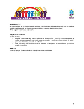 8
ACTIVIDAD N°3:
El conocimiento de la diferencia entre alimento y nutriente es un factor importante para la toma de
conciencia de elaborar un esquema de alimentación y nutrición variado y completo.
Nivel sugerido: primaria y secundaria.
Objetivos específicos
Que el alumno:
• aprenda a reconocer los buenos hábitos de alimentación y nutrición como estrategias y
medios adecuados para la prevención de enfermedades a partir de un buen estado de salud.
• aprenda a diferenciar alimento de nutriente.
• tome conciencia de la importancia de elaborar un esquema de alimentación y nutrición
variado y completo.
E
Ej
je
er
rc
ci
ic
ci
io
o
Une con flechas cada nutriente con sus características principales:
 