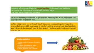 Consuma suficientes cantidades de frutas y hortalizas: 3 piezas de fruta, 1 plato de
verduras al día. Elija bastante variedad de frutas y hortalizas.
¡Dé a sus platos todo el color necesario!
Las frutas mejor en piezas enteras ya que en zumo perderán parte de sus propiedades y se
desperdiciará la pulpa con la fibra.
La fibra está presente en: verduras, frutas, frutos secos, cereales integrales y legumbres
enteras. Es imprescindible para regular el tránsito intestinal, ayudar al control de la diabetes
y del colesterol, disminuye el riesgo de diverticulosis y probablemente de cánceres como el
de colon, etc.
 