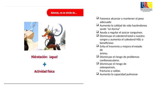  Favorece alcanzar y mantener el peso
adecuado
 Aumenta la calidad de vida haciéndonos
sentir “en forma”
 Ayuda a regular el azúcar sanguíneo.
 Disminuye el colesterol total e nuestra
sangre y aumenta el colesterol HDL o
beneficioso.
 Evita el insomnio y mejora el estado
de
ánimo.
 Disminuye el riesgo de problemas
cardiovasculares.
 Disminuye el riesgo de
osteoporosis,
fracturas y caídas.
 Aumenta la capacidad pulmonar
 