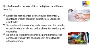 No olvidemos las normas básicas de higiene también en
la cocina.
 Lávese las manos antes de manipular alimentos y
mantenga limpias todas las superficies y utensilios
empleados
 Separe los alimentos adecuadamente y no los mezcle,
especialmente en el caso de los alimentos crudos y los
cocinados
 No emplee los mismos utensilios para manipular los
alimentos crudos y los cocinados sin antes lavarlos
adecuadamente
 