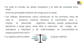• En todo el mundo, las dietas insalubres y la falta de actividad física
están
entre los principales factores de riesgo para la salud.
• Los hábitos alimentarios sanos comienzan en los primeros años de
vida; la lactancia materna favorece el crecimiento sano y
mejora el desarrollo cognitivo; además, puede proporcionar
beneficios a largo plazo, entre ellos la reducción del riesgo de
sobrepeso y obesidad y de enfermedades no transmisibles en
etapas posteriores de la vida.
• La ingesta calórica debe estar equilibrada con el gasto calórico.
 
