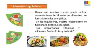 Hacen que nuestro cuerpo pueda utilizar
convenientemente el resto de alimentos: los
formadores y los energéticos.
Sin los reguladores, nuestro metabolismo no
funcionaría de forma adecuada.
Nos proporcionan vitaminas y
minerales. Son las frutas y las hortalizas.
Alimentos reguladores
 