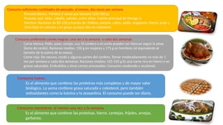 Consuma suficientes cantidades de pescado: al menos, dos veces por semana.
Pescado blanco. Mínimo 2 veces por semana (150-200 g)
Pescado azul. Atún, caballa, salmón, entre otros, Fuente principal de Omega-3-
Marisco: Raciones de 80-120 g Fuente de: fósforo, potasio, calcio, sodio, magnesio, hierro, yodo y
cloro Bajo en calorías y en grasa aunque alto en colesterol.
Consuma preferente carnes magras: una vez a la semana o cada dos semanas
Carne blanca: Pollo, pavo, conejo, cuy. El cordero o el cerdo pueden ser blancas según la pieza
(lomo de cerdo). Raciones medias: 150 g en mujeres y 175 g en hombres (el equivalente al
tamaño de la palma de la mano).
Carne roja: De vacuno, cerdo y algunas partes del cordero. Tomar moderadamente no más de 1
vez por semana o cada dos semanas. Raciones medias: 125-150 g Es una carne rica en hierro y en
grasas saturadas. Embutidos y otras carnes procesadas: Consumo moderado y ocasional.
Consuma huevo,
Es el alimento que contiene las proteínas más completas y de mayor valor
biológico. La yema contiene grasa saturada y colesterol, pero también
antioxidantes como la luteína y la zeaxantina. El consumo puede ser diario.
Consuma menestras: al menos una vez a la semana
Es el alimento que contiene las proteínas, hierro. Lentejas, frijoles, arvejas,
garbanzo.
 