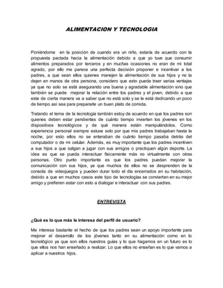 ALIMENTACION Y TECNOLOGIA
Poniéndome en la posición de cuando era un niño, estaría de acuerdo con la
propuesta pactada hacia la alimentación debido a que yo tuve que consumir
alimentos preparados por terceros y en muchas ocasiones no eran de mi total
agrado, por ello me parece una perfecta decisión proponer e incentivar a los
padres, a que sean ellos quienes manejen la alimentación de sus hijos y no la
dejen en manos de otra persona, considero que esto puede traer varias ventajas
ya que no solo se está asegurando una buena y agradable alimentación sino que
también se puede mejorar la relación entre los padres y el joven, debido a que
este de cierta manera va a saber que no está solo y se le está dedicando un poco
de tiempo así sea para prepararle un buen plato de comida.
Tratando el tema de la tecnología también estoy de acuerdo en que los padres son
quienes deben estar pendientes de cuánto tiempo invierten los jóvenes en los
dispositivos tecnológicos y de qué manera están manipulándolos. Como
experiencia personal siempre estuve solo por que mis padres trabajaban hasta la
noche, por esto ellos no se enteraban de cuánto tiempo pasaba detrás del
computador o de mi celular. Además, es muy importante que los padres incentiven
a sus hijos a que salgan a jugar con sus amigos o practiquen algún deporte. La
idea es que se pueda interactuar físicamente más no virtualmente con otras
personas. Otro punto importante es que los padres puedan mejorar la
comunicación con sus hijos, ya que muchos de ellos no se desprenden de la
consola de videojuegos y pueden durar todo el día encerrados en su habitación,
debido a que en muchos casos este tipo de tecnologías se convierten en su mejor
amigo y prefieren estar con esto a dialogar e interactuar con sus padres.
ENTREVISTA
¿Qué es lo que más le interesa del perfil de usuario?
Me interesa bastante el hecho de que los padres sean un apoyo importante para
mejorar el desarrollo de los jóvenes tanto en su alimentación como en lo
tecnológico ya que son ellos nuestros guías y lo que hagamos en un futuro es lo
que ellos nos han enseñado a realizar. Lo que ellos no enseñan es lo que vamos a
aplicar a nuestros hijos.
 