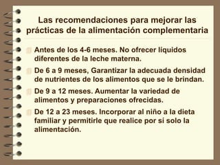 Las recomendaciones para mejorar las
prácticas de la alimentación complementaria
 Antes de los 4-6 meses. No ofrecer líquidos
diferentes de la leche materna.
 De 6 a 9 meses, Garantizar la adecuada densidad
de nutrientes de los alimentos que se le brindan.
 De 9 a 12 meses. Aumentar la variedad de
alimentos y preparaciones ofrecidas.
 De 12 a 23 meses. Incorporar al niño a la dieta
familiar y permitirle que realice por sí solo la
alimentación.
 