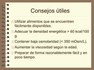 Consejos útiles
 Utilizar alimentos que se encuentren
fácilmente disponibles.
 Adecuar la densidad energética > 60 kcal/100
g.
 Contener baja osmolaridad (< 350 mOsm/L).
 Aumentar la viscosidad según la edad.
 Preparar de forma razonablemente fácil y en
poco tiempo.
 
