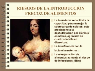 RIESGOS DE LA INTRODUCCION
PRECOZ DE ALIMENTOS
 La inmadurez renal limita la
capacidad para manejar la
sobrecarga de solutos, esto
predispone a la
deshidratación por diéresis
osmótica, agravado en
cuadros febriles o
diarreicos.
 La interferencia con la
lactancia materna .
 La manipulación de
alimentos aumenta el riesgo
de infecciones,(EDA)
 
