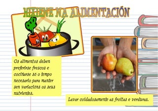Lavar coidadosamente as froitas e verduras. 
Os alimentos deben 
preferirse frescos e 
cociñarse só o tempo 
necesario para manter 
sen variacións os seus 
nutrientes. 
 