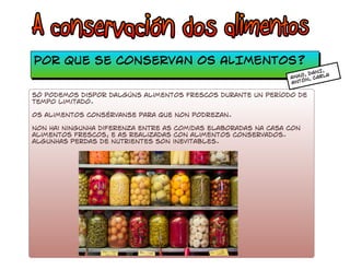 Por que se conserVAN OS ALIMENTOS? 
ANXO, DANI, 
ANTÓN, CARLA 
só podemos dispor dalgúns alimentos frescos durante un período de 
tempo limitado. 
Os alimentos consérvanse para que non podrezan. 
non hai ningunha diferenza entre as comidas elaboradas na casa con 
alimentos frescos, e as realizadas con alimEntos conservados. 
algunhas perdas de nutrientes son inevitables. 
 