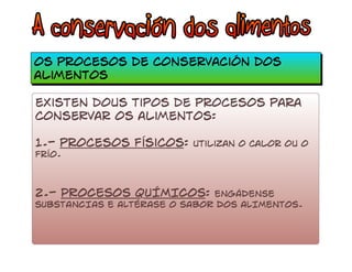 os procesos de conservación dos 
alimentos 
existen dous tipos de procesos para 
conseRvar os alimentos: 
1.- procesos físicos: utilizan o calor ou o 
frío. 
2.- PROCESOS QUÍMICOS: ENGÁDENSE 
SUBSTANCIAS E ALTÉRASE O SABOR DOS ALIMENTOS. 
 
