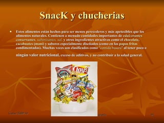 SnacK y chucherias Estos alimentos están hechos para ser menos perecederos y más apetecibles que los alimentos naturales. Contienen a menudo cantidades importantes de  edulcorantes ,   conservantes ,  saborizantes ,  sal ,  y otros ingredientes atractivos como el  chocolate ,  cacahuates  ( maní ) y sabores especialmente diseñados (como en las  papas fritas  condimentadas). Muchas veces son clasificados como  " comida basura "  al tener poco o  ningún valor nutricional,  exceso de aditivos, y no contribuír a la salud general.   