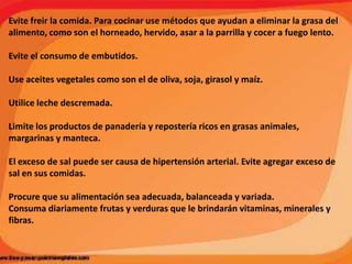 Evite freir la comida. Para cocinar use métodos que ayudan a eliminar la grasa del
alimento, como son el horneado, hervido, asar a la parrilla y cocer a fuego lento.
Evite el consumo de embutidos.
Use aceites vegetales como son el de oliva, soja, girasol y maíz.
Utilice leche descremada.

Limite los productos de panadería y repostería ricos en grasas animales,
margarinas y manteca.
El exceso de sal puede ser causa de hipertensión arterial. Evite agregar exceso de
sal en sus comidas.
Procure que su alimentación sea adecuada, balanceada y variada.
Consuma diariamente frutas y verduras que le brindarán vitaminas, minerales y
fibras.

 