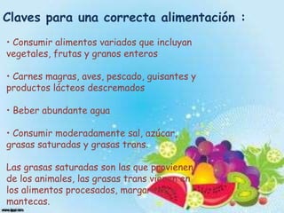 Claves para una correcta alimentación :
• Consumir alimentos variados que incluyan
vegetales, frutas y granos enteros
• Carnes magras, aves, pescado, guisantes y
productos lácteos descremados
• Beber abundante agua
• Consumir moderadamente sal, azúcar,
grasas saturadas y grasas trans.

Las grasas saturadas son las que provienen
de los animales, las grasas trans vienen en
los alimentos procesados, margarinas y
mantecas.

 