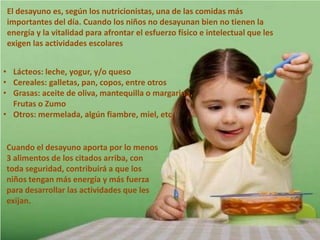El desayuno es, según los nutricionistas, una de las comidas más
importantes del día. Cuando los niños no desayunan bien no tienen la
energía y la vitalidad para afrontar el esfuerzo físico e intelectual que les
exigen las actividades escolares
• Lácteos: leche, yogur, y/o queso
• Cereales: galletas, pan, copos, entre otros
• Grasas: aceite de oliva, mantequilla o margarina,
Frutas o Zumo
• Otros: mermelada, algún fiambre, miel, etc.

Cuando el desayuno aporta por lo menos
3 alimentos de los citados arriba, con
toda seguridad, contribuirá a que los
niños tengan más energía y más fuerza
para desarrollar las actividades que les
exijan.

 