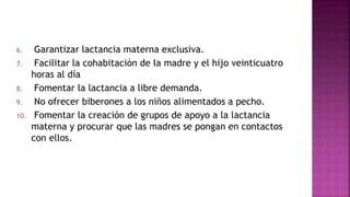 6. Garantizar lactancia materna exclusiva.
7. Facilitar la cohabitación de la madre y el hijo veinticuatro
horas al día
8. Fomentar la lactancia a libre demanda.
9. No ofrecer biberones a los niños alimentados a pecho.
10. Fomentar la creación de grupos de apoyo a la lactancia
materna y procurar que las madres se pongan en contactos
con ellos.
 