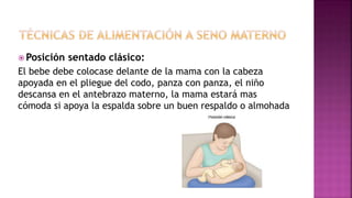  Posición sentado clásico:
El bebe debe colocase delante de la mama con la cabeza
apoyada en el pliegue del codo, panza con panza, el niño
descansa en el antebrazo materno, la mama estará mas
cómoda si apoya la espalda sobre un buen respaldo o almohada
 