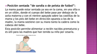  Posición sentada ”de sandia o de pelota de futbol”:
La mama puede estar sentada ya sea en la cama, en una silla o
en un sillón, donde el cuerpo del bebe pase por debajo de la
axila materna y con el vientre apoyado sobre las costillas de la
mama y los pies del bebe en dirección opuesta a los de la
madre, la mama sostiene con su mano tanto la cadera como la
cabeza del bebe.
Esta posición permite alimentar a recién nacidos prematuros y
es útil para las madres que han tenido su niño por cesaría.
 