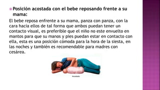  Posición acostada con el bebe reposando frente a su
mama:
El bebe reposa enfrente a su mama, panza con panza, con la
cara hacia ellos de tal forma que ambos puedan tener un
contacto visual, es preferible que el niño no este envuelto en
mantos para que su manos y pies puedan estar en contacto con
ella, esta es una posición cómoda para la hora de la siesta, en
las noches y también es recomendable para madres con
cesárea.
 