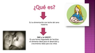 Es la alimentación con leche del seno
materno
OMS y la UNICEF:
Es una forma inigualable de facilitar
el alimento ideal para el desarrollo y
crecimiento ideal para los niños
 