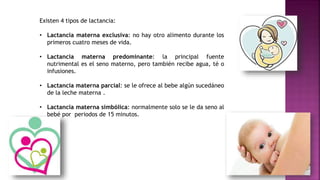 Existen 4 tipos de lactancia:
• Lactancia materna exclusiva: no hay otro alimento durante los
primeros cuatro meses de vida.
• Lactancia materna predominante: la principal fuente
nutrimental es el seno materno, pero también recibe agua, té o
infusiones.
• Lactancia materna parcial: se le ofrece al bebe algún sucedáneo
de la leche materna .
• Lactancia materna simbólica: normalmente solo se le da seno al
bebé por periodos de 15 minutos.
 
