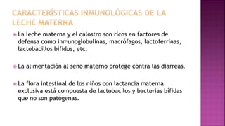  La leche materna y el calostro son ricos en factores de
defensa como inmunoglobulinas, macrófagos, lactoferrinas,
lactobacillos bifidus, etc.
 La alimentación al seno materno protege contra las diarreas.
 La flora intestinal de los niños con lactancia materna
exclusiva está compuesta de lactobacilos y bacterias bífidas
que no son patógenas.
 
