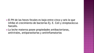  El PH de las heces fecales es bajo entre cinco y seis lo que
inhibe el crecimiento de bacterias Ej. E. Coli y streptocóccus
faecalis.
 La leche materna posee propiedades antibacterianas,
antivirales, antiparasitarias y antiinflamatorias
 