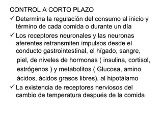 CONTROL A CORTO PLAZO
 Determina la regulación del consumo al inicio y
  término de cada comida o durante un día
 Los receptores neuronales y las neuronas
  aferentes retransmiten impulsos desde el
  conducto gastrointestinal, el hígado, sangre,
   piel, de niveles de hormonas ( insulina, cortisol,
   estrógenos ) y metabolitos ( Glucosa, amino
   ácidos, ácidos grasos libres), al hipotálamo
 La existencia de receptores nerviosos del
  cambio de temperatura después de la comida
 