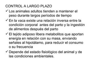 CONTROL A LARGO PLAZO
 Los animales adultos tienden a mantener el
  peso durante largos períodos de tiempo
 En la vaca existe una relación inversa entre la
  condición corporal antes del parto y la ingestión
  de alimentos después del parto
 El tejido adiposo libera metabolitos que aportan
  energía en relación con su masa, enviando
  señales al hipotálamo, para reducir el consumo
  o su frecuencia
 Depende del estado fisiológico del animal y de
  las condiciones ambientales.
 