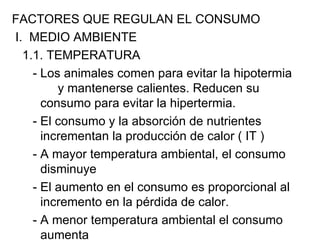 FACTORES QUE REGULAN EL CONSUMO
I. MEDIO AMBIENTE
  1.1. TEMPERATURA
    - Los animales comen para evitar la hipotermia
         y mantenerse calientes. Reducen su
      consumo para evitar la hipertermia.
    - El consumo y la absorción de nutrientes
      incrementan la producción de calor ( IT )
    - A mayor temperatura ambiental, el consumo
      disminuye
    - El aumento en el consumo es proporcional al
      incremento en la pérdida de calor.
    - A menor temperatura ambiental el consumo
      aumenta
 
