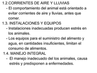 1.2.CORRIENTES DE AIRE Y LLUVIAS
   - El comportamiento del animal está orientado a
     evitar corrientes de aire y lluvias, antes que
     comer.
1.3. INSTALACIONES Y EQUIPOS
   - Instalaciones inadecuadas producen estrés en
     los animales.
   - Los equipos para el suministro del alimento y
     agua, en cantidades insuficientes, limitan el
     consumo de alimentos.
 1.4. MANEJO INTEGRAL
   - El manejo inadecuado del los animales, causa
      estrés y predisponen a enfermedades.
 