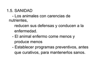 1.5. SANIDAD
   - Los animales con carencias de
 nutrientes,
     reducen sus defensas y conducen a la
     enfermedad.
   - El animal enfermo come menos y
     produce menos
   - Establecer programas preventivos, antes
     que curativos, para mantenerlos sanos.
 