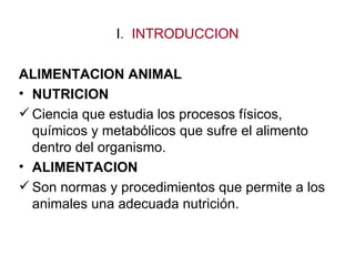 I. INTRODUCCION

ALIMENTACION ANIMAL
• NUTRICION
 Ciencia que estudia los procesos físicos,
  químicos y metabólicos que sufre el alimento
  dentro del organismo.
• ALIMENTACION
 Son normas y procedimientos que permite a los
  animales una adecuada nutrición.
 