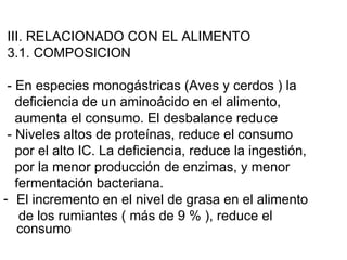 III. RELACIONADO CON EL ALIMENTO
3.1. COMPOSICION

 - En especies monogástricas (Aves y cerdos ) la
   deficiencia de un aminoácido en el alimento,
   aumenta el consumo. El desbalance reduce
 - Niveles altos de proteínas, reduce el consumo
   por el alto IC. La deficiencia, reduce la ingestión,
   por la menor producción de enzimas, y menor
   fermentación bacteriana.
- El incremento en el nivel de grasa en el alimento
    de los rumiantes ( más de 9 % ), reduce el
   consumo
 