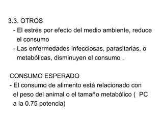 3.3. OTROS
  - El estrés por efecto del medio ambiente, reduce
    el consumo
  - Las enfermedades infecciosas, parasitarias, o
    metabólicas, disminuyen el consumo .

CONSUMO ESPERADO
- El consumo de alimento está relacionado con
  el peso del animal o el tamaño metabólico ( PC
  a la 0.75 potencia)
 