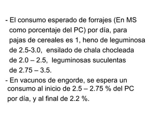 - El consumo esperado de forrajes (En MS
  como porcentaje del PC) por día, para
  pajas de cereales es 1, heno de leguminosa
  de 2.5-3.0, ensilado de chala chocleada
  de 2.0 – 2.5, leguminosas suculentas
  de 2.75 – 3.5.
- En vacunos de engorde, se espera un
 consumo al inicio de 2.5 – 2.75 % del PC
 por día, y al final de 2.2 %.
 