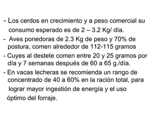 - Los cerdos en crecimiento y a peso comercial su
   consumo esperado es de 2 – 3.2 Kg/ día.
- Aves ponedoras de 2.3 Kg de peso y 70% de
  postura, comen alrededor de 112-115 gramos
- Cuyes al destete comen entre 20 y 25 gramos por
  día y 7 semanas después de 60 a 65 g./día.
- En vacas lecheras se recomienda un rango de
  concentrado de 40 a 60% en la ración total, para
   lograr mayor ingestión de energía y el uso
  óptimo del forraje.
 