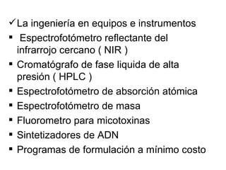  La ingeniería en equipos e instrumentos
 Espectrofotómetro reflectante del
  infrarrojo cercano ( NIR )
 Cromatógrafo de fase liquida de alta
  presión ( HPLC )
 Espectrofotómetro de absorción atómica
 Espectrofotómetro de masa
 Fluorometro para micotoxinas
 Sintetizadores de ADN
 Programas de formulación a mínimo costo
 