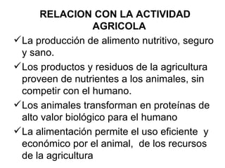 RELACION CON LA ACTIVIDAD
                   AGRICOLA
 La producción de alimento nutritivo, seguro
  y sano.
 Los productos y residuos de la agricultura
  proveen de nutrientes a los animales, sin
  competir con el humano.
 Los animales transforman en proteínas de
  alto valor biológico para el humano
 La alimentación permite el uso eficiente y
  económico por el animal, de los recursos
  de la agricultura
 