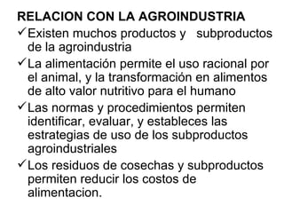 RELACION CON LA AGROINDUSTRIA
 Existen muchos productos y subproductos
  de la agroindustria
 La alimentación permite el uso racional por
  el animal, y la transformación en alimentos
  de alto valor nutritivo para el humano
 Las normas y procedimientos permiten
  identificar, evaluar, y estableces las
  estrategias de uso de los subproductos
  agroindustriales
 Los residuos de cosechas y subproductos
  permiten reducir los costos de
  alimentacion.
 