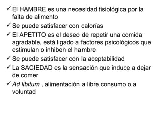  El HAMBRE es una necesidad fisiológica por la
  falta de alimento
 Se puede satisfacer con calorías
 El APETITO es el deseo de repetir una comida
  agradable, está ligado a factores psicológicos que
  estimulan o inhiben el hambre
 Se puede satisfacer con la aceptabilidad
 La SACIEDAD es la sensación que induce a dejar
  de comer
 Ad libitum , alimentación a libre consumo o a
  voluntad
 