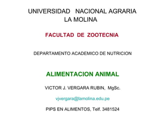 UNIVERSIDAD NACIONAL AGRARIA
          LA MOLINA

     FACULTAD DE ZOOTECNIA


 DEPARTAMENTO ACADEMICO DE NUTRICION



     ALIMENTACION ANIMAL

     VICTOR J. VERGARA RUBIN, MgSc.

         vjvergara@lamolina.edu.pe

     PIPS EN ALIMENTOS, Telf. 3481524
 