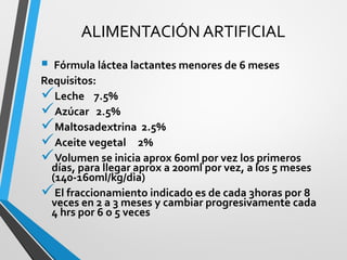 ALIMENTACIÓN ARTIFICIAL
 Fórmula láctea lactantes menores de 6 meses
Requisitos:
Leche 7.5%
Azúcar 2.5%
Maltosadextrina 2.5%
Aceite vegetal 2%
Volumen se inicia aprox 60ml por vez los primeros
días, para llegar aprox a 200ml por vez, a los 5 meses
(140-160ml/kg/dìa)
El fraccionamiento indicado es de cada 3horas por 8
veces en 2 a 3 meses y cambiar progresivamente cada
4 hrs por 6 o 5 veces
 