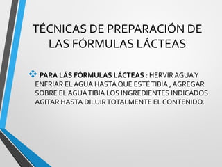 TÉCNICAS DE PREPARACIÓN DE
LAS FÓRMULAS LÁCTEAS
PARA LÁS FÓRMULAS LÁCTEAS : HERVIR AGUAY
ENFRIAR EL AGUA HASTA QUE ESTÉTIBIA , AGREGAR
SOBRE EL AGUATIBIA LOS INGREDIENTES INDICADOS
AGITAR HASTA DILUIRTOTALMENTE EL CONTENIDO.
 