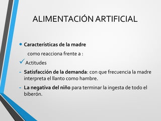 ALIMENTACIÓN ARTIFICIAL
• Características de la madre
como reacciona frente a :
Actitudes
- Satisfacción de la demanda: con que frecuencia la madre
interpreta el llanto como hambre.
- La negativa del niño para terminar la ingesta de todo el
biberón.
 