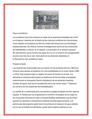Soyuz (soviéticos)
Los soviéticos fueron los primeros en saber de la experiencia fisiológica de comer
en el espacio. Además por el diseño de las misiones soviéticas los cosmonautas
rusos estaban en el espacio por término medio más tiempo que sus homólogos
estadounidenses. Se hicieron muchas investigaciones acerca de las condiciones
de habitabilidad y nutrición en el espacio. Los períodos en la estación espacial
Mir demostraron que el hombre era capaz de vivir en un entorno de microgravedad
durante casi más de un año. Gran parte de los alimentos diseñados en
la Roscosmos eran portados en latas.
Programa Apolo
Las experiencias nutricionales que se tuvieron en los proyectos Gemini y Mercurio
sirvieron para abordar el problema con más posibilidades en la misión Apolo (1968
a 1972). Este proyecto logró su objetivo de poner el hombre en la luna. Los
alimentos al comienzo del proyecto se distribuían de forma similar al empleado
anteriormente en el proyecto Gemini (hidratación de los alimentos mediante
bombeo de agua), solo que la variedad del menú era mucho mayor.10 Aparecen
por primera vez los recipientes termoestabilizados.
La comida de un astronauta para una semana ocupaba el espacio de tres cajas de
zapatos. A medida que fue progresando la nutrición y la longitud de los viajes se
fue incluyendo alimentos en latas y envases flexibles esterilizados que permitían
guardar los alimentos a temperatura ambiente durante largos períodos. Los
astronautas del programa apolo fueron los primeros en disponer de agua caliente
con la que re-hidratar los alimentos y poder tener mejores sabores en sus
 