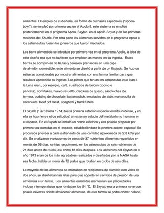 alimentos. El empleo de cubertería, en forma de cucharas especiales ("spoon-
bowl"), se empleó por primera vez en el Apolo 8, este sistema se empleó
posteriormente en el programa Apolo, Skylab, en el Apolo-Soyuz y en las primeras
misiones del Shuttle. Por otra parte los alimentos servidos en el programa Apolo a
los astronautas fueron los primeros que fueron irradiados.
Las barra alimenticia se introdujo por primera vez en el programa Apolo, la idea de
este diseño era que no tuvieran que emplear las manos en su ingesta. Estas
barras se componían de frutas y cereales prensadas en una capa
de almidón comestible, este alimento se diseñó a partir de un flapjack. Se hizo un
esfuerzo considerable por mostrar alimentos con una forma familiar para que
resultara apetecible su ingesta. Los platos que tenían los astronautas que iban a
la Luna eran, por ejemplo, café, cuadrados de beicon (tocino o
panceta), cornflakes, huevo revuelto, crackers de queso, sándwiches de
ternera, pudding de chocolate, butterscotch, ensaladas de atún, mantequilla de
cacahuete, beef pot roast, spaghetti y frankfurters.
El Skylab (1973 hasta 1974) fue la primera estación espacial estadounidense, y en
ella se hizo (entre otros estudios) un extenso estudio del metabolismo humano en
el espacio. En el Skylab se instaló un horno eléctrico y era posible preparar por
primera vez comidas en el espacio, estableciéndose la primera cocina espacial. Se
procuraba proveer a cada astronauta de una cantidad aproximada de 2.8 kCal por
día. Se analizaron evoluciones de cerca de 37 nutrientes diferentes repartidos en
menús de 56 días, se hizo seguimiento en los astronautas de seis nutrientes de
21 días antes del vuelo, así como 18 días después. Los alimentos del Skylab en el
año 1973 eran de los más agradables realizados y diseñados por la NASA hasta
esa fecha, había un menú de 72 platos que rotaban en ciclos de seis días.
La mayoría de los alimentos se enlataban en recipientes de aluminio con vidas de
dos años, se diseñaban las latas para que soportaran cambios de presión de una
atmósfera a un tercio. Los alimentos enlatados mantenían sus propiedades
incluso a temperaturas que rondaban los 54 °C. El Skylab era la primera nave que
poseía neveras donde almacenar alimentos, de esta forma se podía comer helado,
 