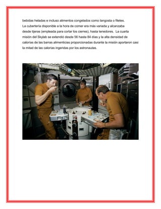 bebidas heladas e incluso alimentos congelados como langosta o filetes.
La cubertería disponible a la hora de comer era más variada y alcanzaba
desde tijeras (empleada para cortar los cierres), hasta tenedores. La cuarta
misión del Skylab se extendió desde 56 hasta 84 días y la alta densidad de
calorías de las barras alimenticias proporcionadas durante la misión aportaron casi
la mitad de las calorías ingeridas por los astronautas.
 