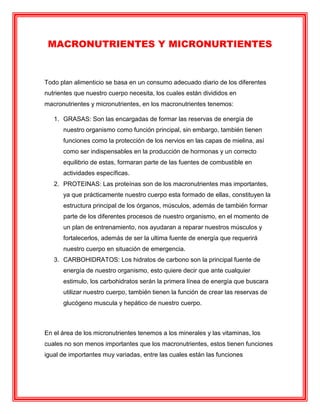 MACRONUTRIENTES Y MICRONURTIENTES
Todo plan alimenticio se basa en un consumo adecuado diario de los diferentes
nutrientes que nuestro cuerpo necesita, los cuales están divididos en
macronutrientes y micronutrientes, en los macronutrientes tenemos:
1. GRASAS: Son las encargadas de formar las reservas de energía de
nuestro organismo como función principal, sin embargo, también tienen
funciones como la protección de los nervios en las capas de mielina, así
como ser indispensables en la producción de hormonas y un correcto
equilibrio de estas, formaran parte de las fuentes de combustible en
actividades específicas.
2. PROTEINAS: Las proteínas son de los macronutrientes mas importantes,
ya que prácticamente nuestro cuerpo esta formado de ellas, constituyen la
estructura principal de los órganos, músculos, además de también formar
parte de los diferentes procesos de nuestro organismo, en el momento de
un plan de entrenamiento, nos ayudaran a reparar nuestros músculos y
fortalecerlos, además de ser la ultima fuente de energía que requerirá
nuestro cuerpo en situación de emergencia.
3. CARBOHIDRATOS: Los hidratos de carbono son la principal fuente de
energía de nuestro organismo, esto quiere decir que ante cualquier
estimulo, los carbohidratos serán la primera línea de energía que buscara
utilizar nuestro cuerpo, también tienen la función de crear las reservas de
glucógeno muscula y hepático de nuestro cuerpo.
En el área de los micronutrientes tenemos a los minerales y las vitaminas, los
cuales no son menos importantes que los macronutrientes, estos tienen funciones
igual de importantes muy variadas, entre las cuales están las funciones
 